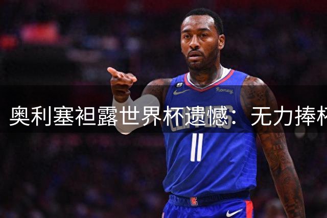奥利塞袒露世界杯遗憾：无力捧杯心痛难平，誓为球迷再创辉煌