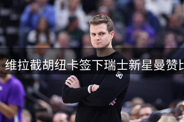 维拉截胡纽卡签下瑞士新星曼赞比 中场补强成效显著